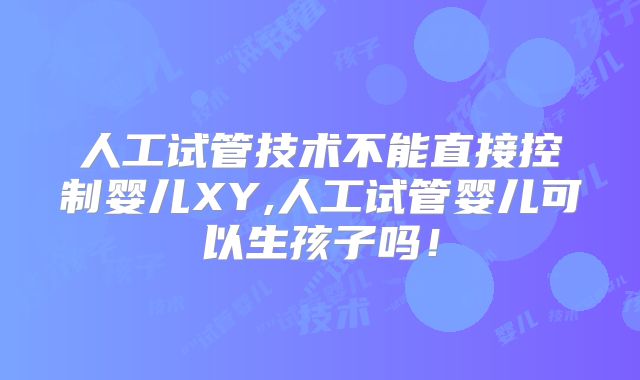 人工试管技术不能直接控制婴儿XY,人工试管婴儿可以生孩子吗！