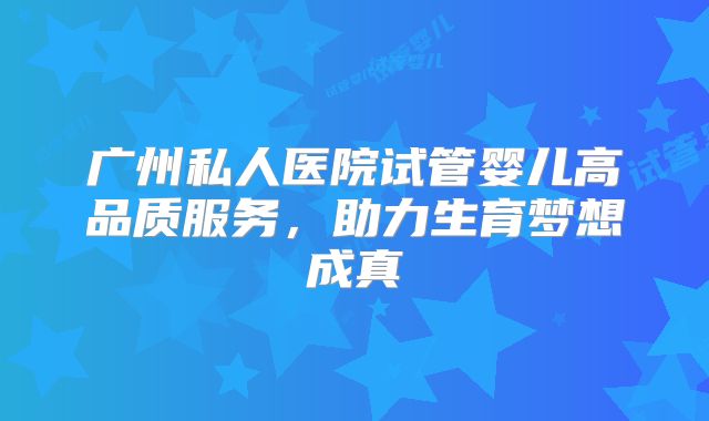 广州私人医院试管婴儿高品质服务,助力生育梦想成真