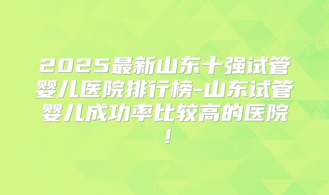 2025最新山东十强试管婴儿医院排行榜-山东试管婴儿成功率比较高的医院！