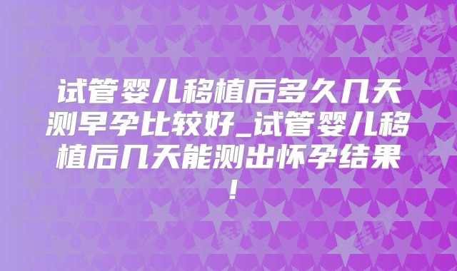 试管婴儿移植后多久几天测早孕比较好_试管婴儿移植后几天能测出怀孕结果！