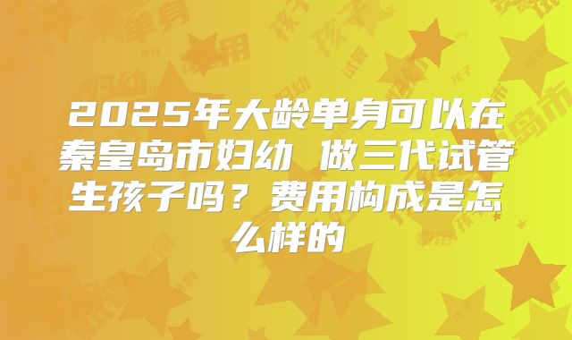 2025年大龄单身可以在秦皇岛市妇幼 做三代试管生孩子吗？费用构成是怎么样的