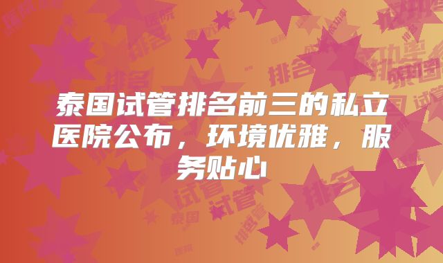 泰国试管排名前三的私立医院公布，环境优雅，服务贴心