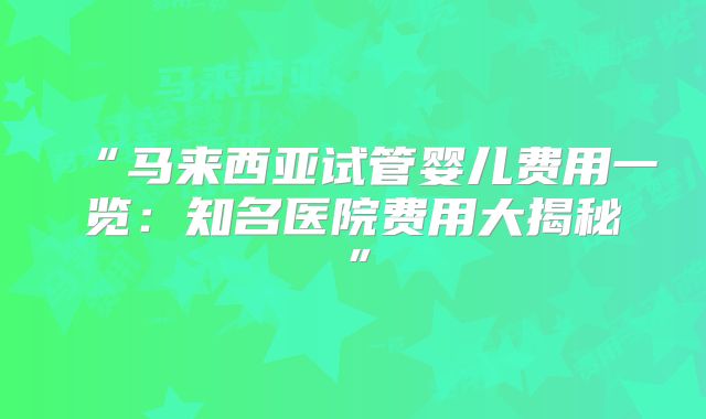 “马来西亚试管婴儿费用一览：知名医院费用大揭秘”