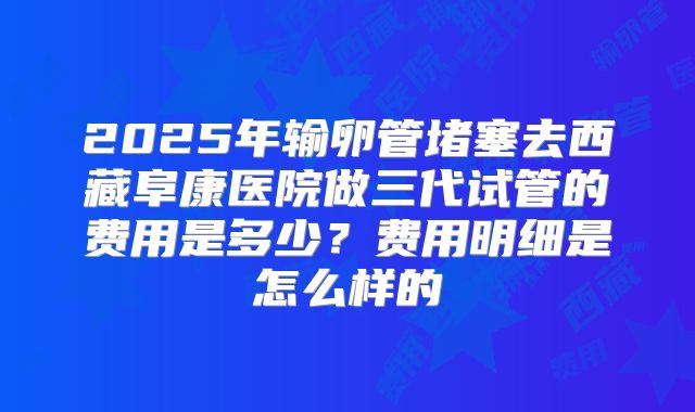 2025年输卵管堵塞去西藏阜康医院做三代试管的费用是多少?费用明细是怎么样的