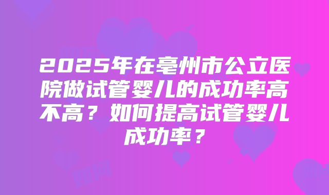 2025年在亳州市公立医院做试管婴儿的成功率高不高？如何提高试管婴儿成功率？