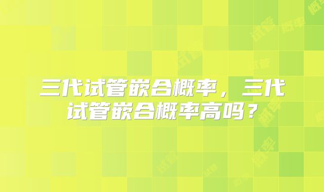 三代试管嵌合概率，三代试管嵌合概率高吗？