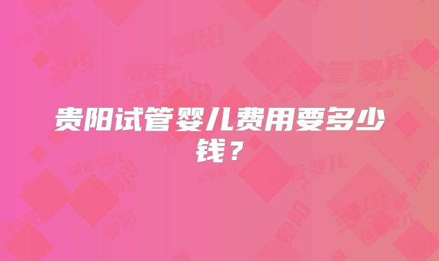 贵阳试管婴儿费用要多少钱?