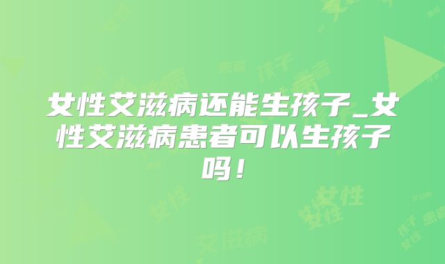 女性艾滋病还能生孩子_女性艾滋病患者可以生孩子吗!
