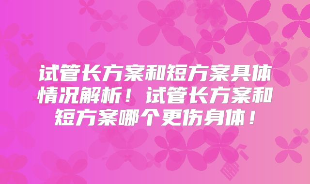试管长方案和短方案具体情况解析！试管长方案和短方案哪个更伤身体！