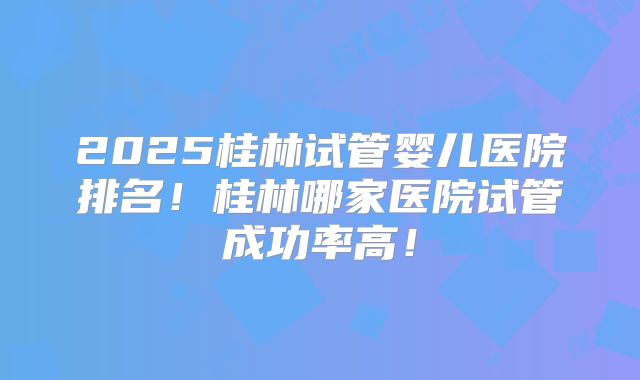 2025桂林试管婴儿医院排名！桂林哪家医院试管成功率高！