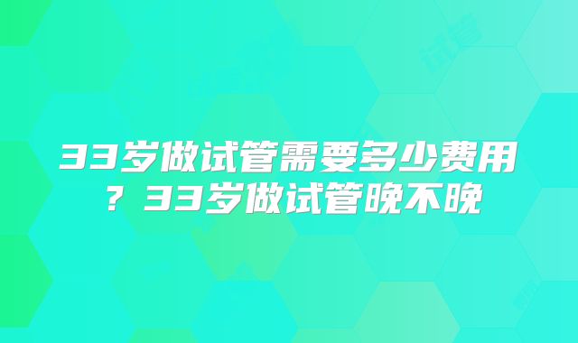 33岁做试管需要多少费用？33岁做试管晚不晚