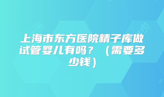 上海市东方医院精子库做试管婴儿有吗？（需要多少钱）