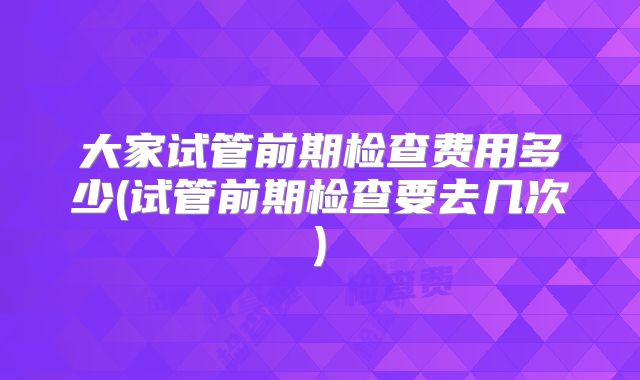 大家试管前期检查费用多少(试管前期检查要去几次)
