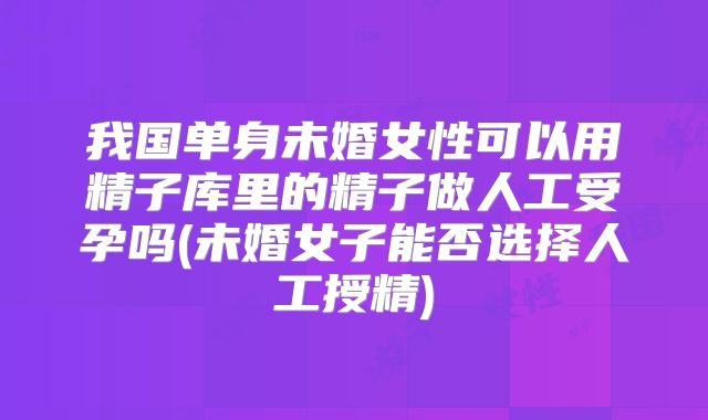 我国单身未婚女性可以用精子库里的精子做人工受孕吗(未婚女子能否选择人工授精)