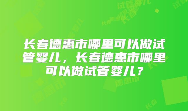 长春德惠市哪里可以做试管婴儿，长春德惠市哪里可以做试管婴儿？