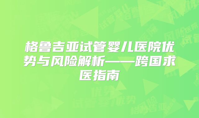 格鲁吉亚试管婴儿医院优势与风险解析——跨国求医指南