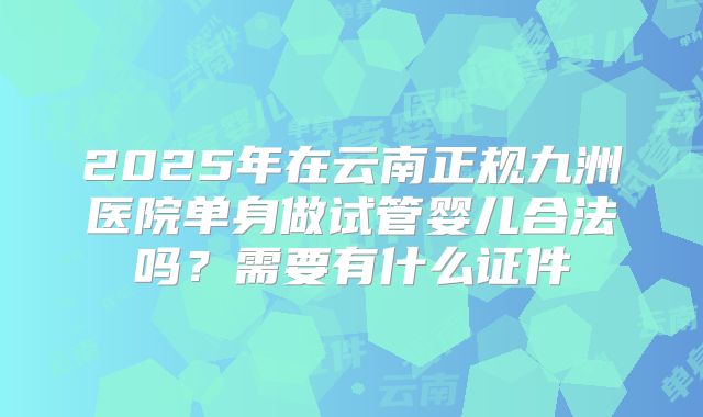 2025年在云南正规九洲医院单身做试管婴儿合法吗？需要有什么证件
