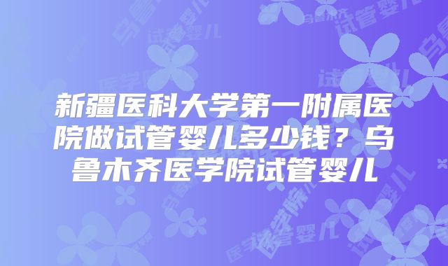 新疆医科大学第一附属医院做试管婴儿多少钱？乌鲁木齐医学院试管婴儿