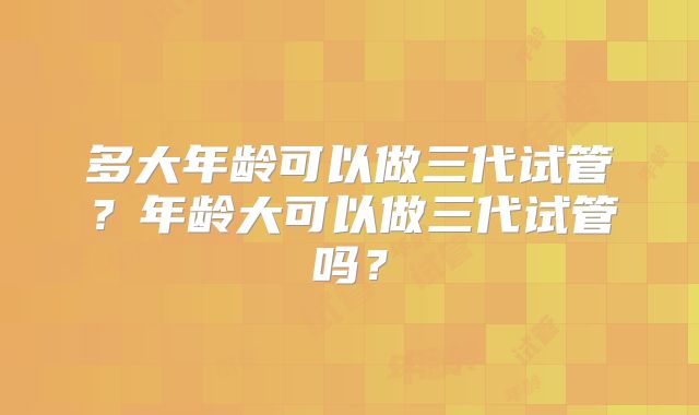 多大年龄可以做三代试管?年龄大可以做三代试管吗?