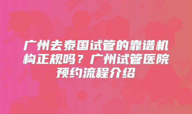 广州去泰国试管的靠谱机构正规吗？广州试管医院预约流程介绍