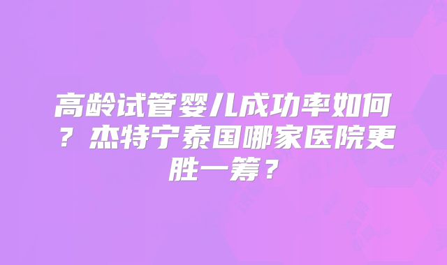 高龄试管婴儿成功率如何？杰特宁泰国哪家医院更胜一筹？