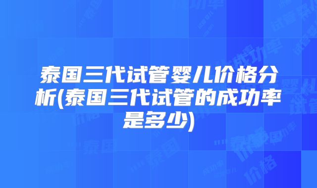 泰国三代试管婴儿价格分析(泰国三代试管的成功率是多少)