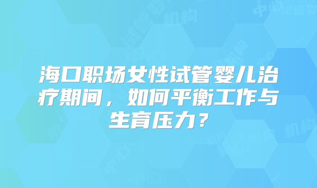 海口职场女性试管婴儿治疗期间，如何平衡工作与生育压力？