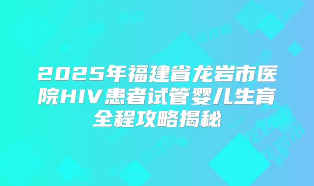 2025年福建省龙岩市医院HIV患者试管婴儿生育全程攻略揭秘