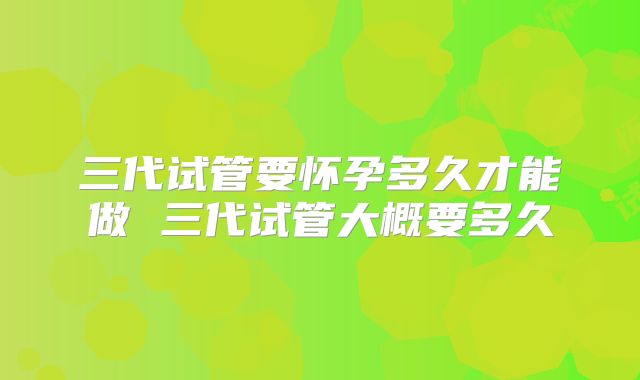 三代试管要怀孕多久才能做 三代试管大概要多久