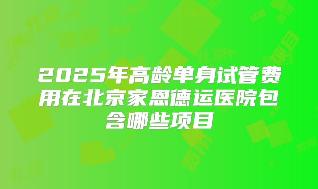 2025年高龄单身试管费用在北京家恩德运医院包含哪些项目