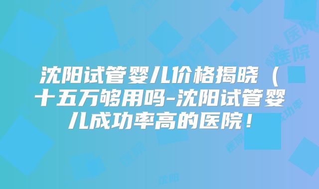 沈阳试管婴儿价格揭晓（十五万够用吗-沈阳试管婴儿成功率高的医院！