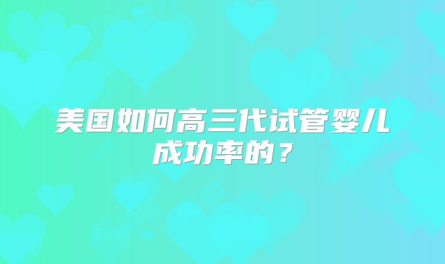 美国如何高三代试管婴儿成功率的？