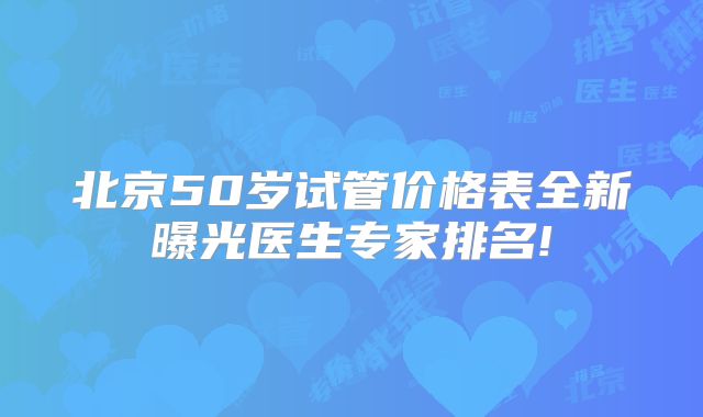 北京50岁试管价格表全新曝光医生专家排名!