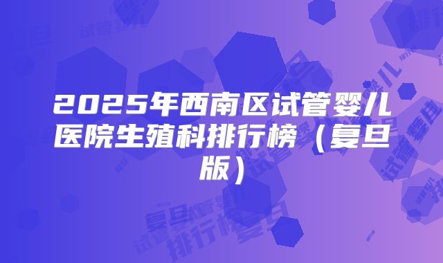 2025年西南区试管婴儿医院生殖科排行榜（复旦版）