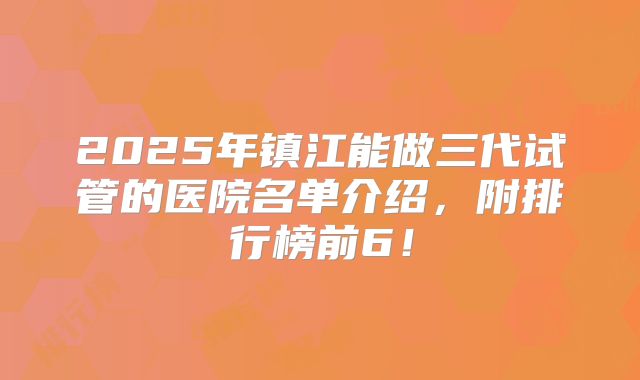 2025年镇江能做三代试管的医院名单介绍，附排行榜前6！