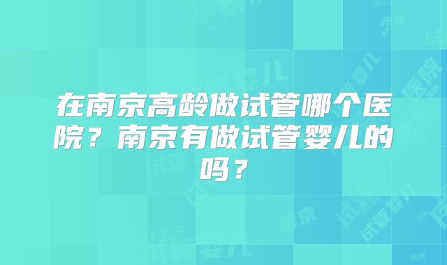在南京高龄做试管哪个医院？南京有做试管婴儿的吗？
