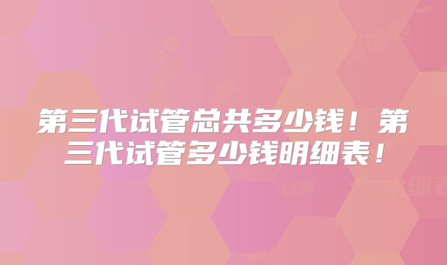 第三代试管总共多少钱！第三代试管多少钱明细表！