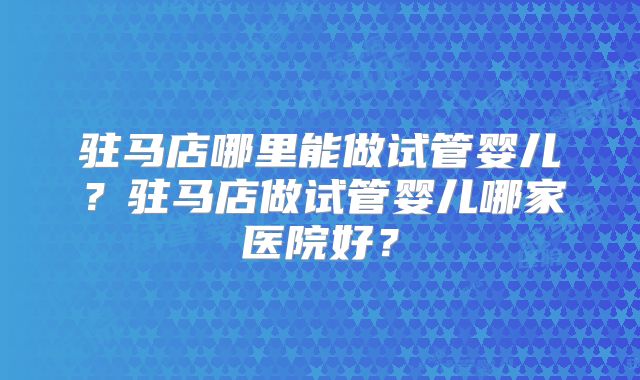 驻马店哪里能做试管婴儿？驻马店做试管婴儿哪家医院好？