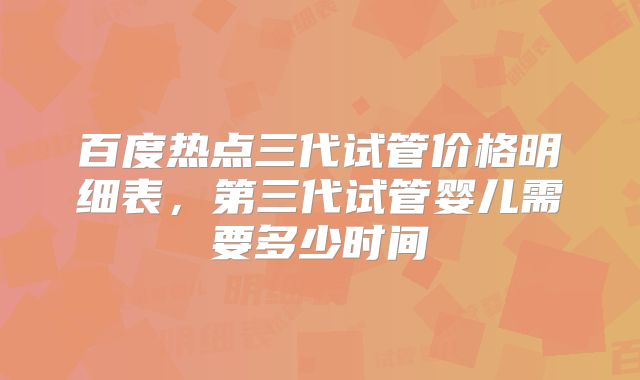 百度热点三代试管价格明细表，第三代试管婴儿需要多少时间