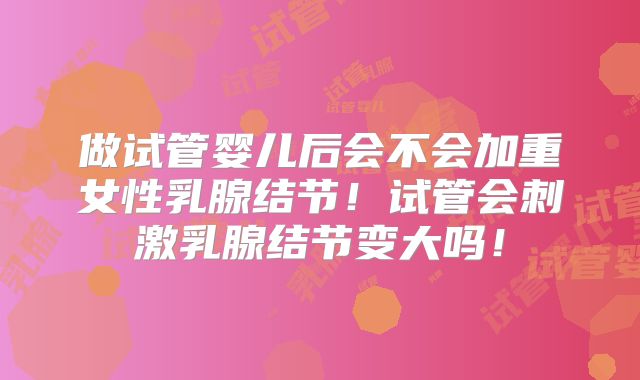 做试管婴儿后会不会加重女性乳腺结节！试管会刺激乳腺结节变大吗！