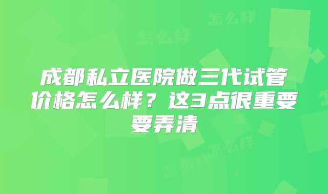 成都私立医院做三代试管价格怎么样?这3点很重要要弄清