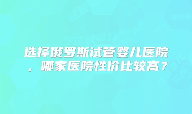 选择俄罗斯试管婴儿医院，哪家医院性价比较高？