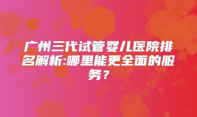 广州三代试管婴儿医院排名解析:哪里能更全面的服务？