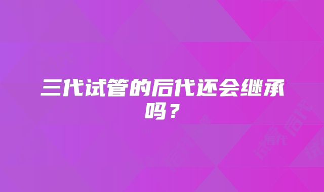 三代试管的后代还会继承吗？