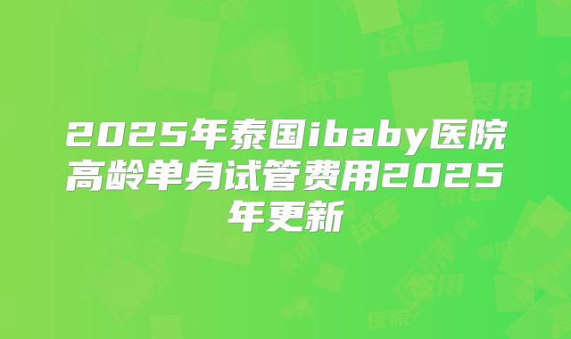 2025年泰国ibaby医院高龄单身试管费用2025年更新