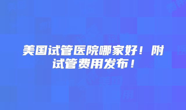 美国试管医院哪家好!附试管费用发布!