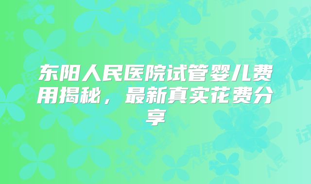 东阳人民医院试管婴儿费用揭秘，最新真实花费分享