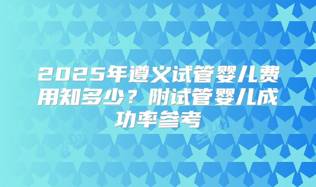 2025年遵义试管婴儿费用知多少？附试管婴儿成功率参考
