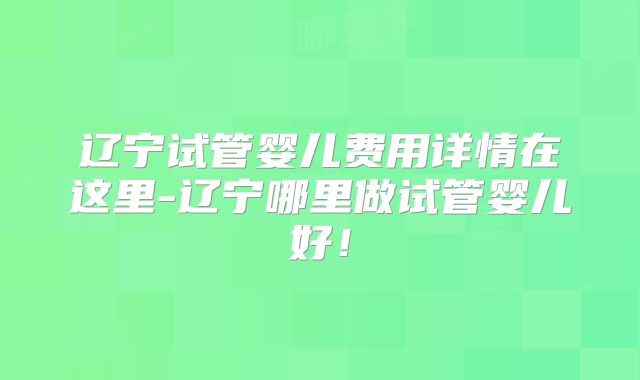辽宁试管婴儿费用详情在这里-辽宁哪里做试管婴儿好!