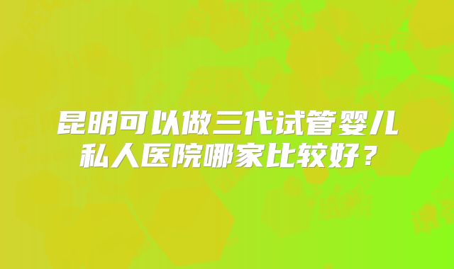 昆明可以做三代试管婴儿私人医院哪家比较好?